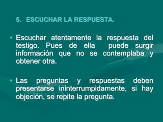 5. ESCUCHAR LA RESPUESTA.
• Escuchar atentamente la respuesta del
testigo. Pues de ella puede surgir
información que no se contemplaba y
obtener otra.
• Las preguntas y respuestas deben
presentarse ininterrumpidamente, si hay
objeción, se repite la pregunta.
 