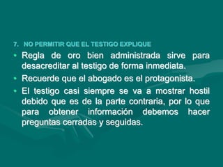 7. NO PERMITIR QUE EL TESTIGO EXPLIQUE
• Regla de oro bien administrada sirve para
desacreditar al testigo de forma inmediata.
• Recuerde que el abogado es el protagonista.
• El testigo casi siempre se va a mostrar hostil
debido que es de la parte contraria, por lo que
para obtener información debemos hacer
preguntas cerradas y seguidas.
 