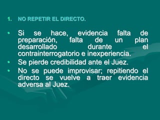1. NO REPETIR EL DIRECTO.
• Si se hace, evidencia falta de
preparación, falta de un plan
desarrollado durante el
contrainterrogatorio e inexperiencia.
• Se pierde credibilidad ante el Juez.
• No se puede improvisar; repitiendo el
directo se vuelve a traer evidencia
adversa al Juez.
 