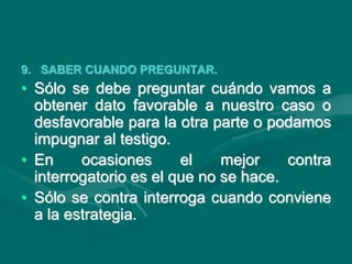 9. SABER CUANDO PREGUNTAR.
• Sólo se debe preguntar cuándo vamos a
obtener dato favorable a nuestro caso o
desfavorable para la otra parte o podamos
impugnar al testigo.
• En ocasiones el mejor contra
interrogatorio es el que no se hace.
• Sólo se contra interroga cuando conviene
a la estrategia.
 