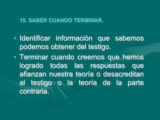 10. SABER CUANDO TERMINAR.
• Identificar información que sabemos
podemos obtener del testigo.
• Terminar cuando creemos que hemos
logrado todas las respuestas que
afianzan nuestra teoría o desacreditan
al testigo o la teoría de la parte
contraria.
 