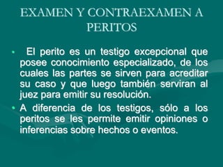EXAMEN Y CONTRAEXAMEN A
PERITOS
• El perito es un testigo excepcional que
posee conocimiento especializado, de los
cuales las partes se sirven para acreditar
su caso y que luego también serviran al
juez para emitir su resolución.
• A diferencia de los testigos, sólo a los
peritos se les permite emitir opiniones o
inferencias sobre hechos o eventos.
 