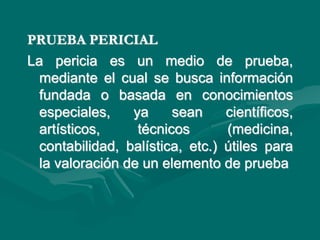 PRUEBA PERICIAL
La pericia es un medio de prueba,
mediante el cual se busca información
fundada o basada en conocimientos
especiales, ya sean científicos,
artísticos, técnicos (medicina,
contabilidad, balística, etc.) útiles para
la valoración de un elemento de prueba
 