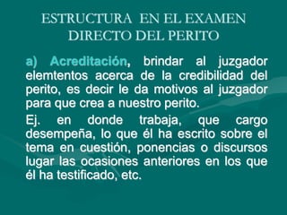 ESTRUCTURA EN EL EXAMEN
DIRECTO DEL PERITO
a) Acreditación, brindar al juzgador
elemtentos acerca de la credibilidad del
perito, es decir le da motivos al juzgador
para que crea a nuestro perito.
Ej. en donde trabaja, que cargo
desempeña, lo que él ha escrito sobre el
tema en cuestión, ponencias o discursos
lugar las ocasiones anteriores en los que
él ha testificado, etc.
 