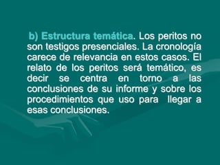 b) Estructura temática. Los peritos no
son testigos presenciales. La cronología
carece de relevancia en estos casos. El
relato de los peritos será temático, es
decir se centra en torno a las
conclusiones de su informe y sobre los
procedimientos que uso para llegar a
esas conclusiones.
 