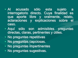 • Al acusado sólo esta sujeto a
interrogatorio directo. Cuya finalidad es
que aporte libre y oralmente, relato,
aclaraciones y explicaciones sobre el
caso.
• Aquí sólo son admisibles preguntas
directas, claras, pertinentes y útiles.
• No preguntas repetitivas
• No preguntas capciosas.
• No preguntas impertinentes
• No preguntas sugestivas.
 