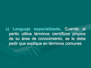 c) Lenguaje especializado. Cuando el
perito utilice términos científicos propios
de su área de conocimiento, se le debe
pedir que explique en términos comunes
 