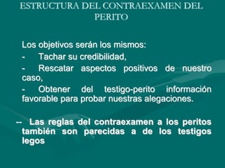 ESTRUCTURA DEL CONTRAEXAMEN DEL
PERITO
Los objetivos serán los mismos:
- Tachar su credibilidad,
- Rescatar aspectos positivos de nuestro
caso,
- Obtener del testigo-perito información
favorable para probar nuestras alegaciones.
-- Las reglas del contraexamen a los peritos
también son parecidas a de los testigos
legos
 