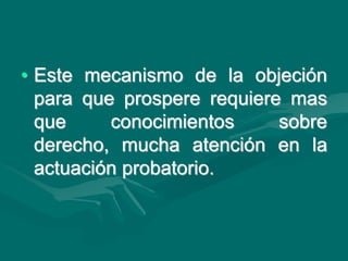 • Este mecanismo de la objeción
para que prospere requiere mas
que conocimientos sobre
derecho, mucha atención en la
actuación probatorio.
 