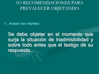 1O RECOMENDACIONES PARA
PREVALECER OBJETANDO
1. Actuar con rapidez:
Se debe objetar en el momento que
surja la situación de inadmisibilidad y
sobre todo antes que el testigo dé su
respuesta.
 