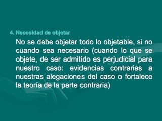 4. Necesidad de objetar
No se debe objetar todo lo objetable, si no
cuando sea necesario (cuando lo que se
objete, de ser admitido es perjudicial para
nuestro caso: evidencias contrarias a
nuestras alegaciones del caso o fortalece
la teoría de la parte contraria)
 