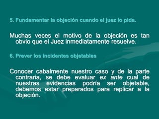 5. Fundamentar la objeción cuando el juez lo pida.
Muchas veces el motivo de la objeción es tan
obvio que el Juez inmediatamente resuelve.
6. Prever los incidentes objetables
Conocer cabalmente nuestro caso y de la parte
contraria, se debe evaluar ex ante cual de
nuestras evidencias podría ser objetable,
debemos estar preparados para replicar a la
objeción.
 