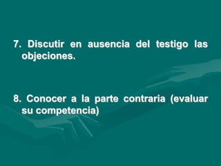 7. Discutir en ausencia del testigo las
objeciones.
8. Conocer a la parte contraria (evaluar
su competencia)
 