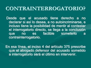 CONTRAINTERROGATORIO?
Desde que el acusado tiene derecho a no
declarar si así lo desea, a no autoincriminarse, e
incluso tiene la posibilidad de mentir al contestar
el interrogatorio directo, se llega a la conclusión
que no es factible someterlo a
contrainterrogatorio.
En esa línea, el inciso 4 del artículo 375 prescribe
que el abogado defensor del acusado sometido
a interrogatorio será el último en intervenir.
 