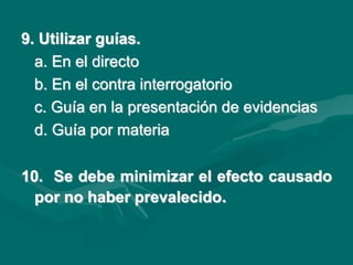 9. Utilizar guías.
a. En el directo
b. En el contra interrogatorio
c. Guía en la presentación de evidencias
d. Guía por materia
10. Se debe minimizar el efecto causado
por no haber prevalecido.
 