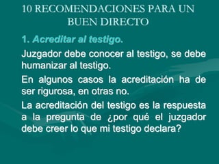 10 RECOMENDACIONES PARA UN
BUEN DIRECTO
1. Acreditar al testigo.
Juzgador debe conocer al testigo, se debe
humanizar al testigo.
En algunos casos la acreditación ha de
ser rigurosa, en otras no.
La acreditación del testigo es la respuesta
a la pregunta de ¿por qué el juzgador
debe creer lo que mi testigo declara?
 