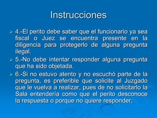 Instrucciones
 4.-El perito debe saber que el funcionario ya sea
  fiscal o Juez se encuentra presente en la
  diligencia para protegerlo de alguna pregunta
  ilegal.
 5.-No debe intentar responder alguna pregunta
  que ha sido objetada.
 6.-Si no estuvo atento y no escuchó parte de la
  pregunta, es preferible que solicite al Juzgado
  que le vuelva a realizar, pues de no solicitarlo la
  Sala entendería como que el perito desconoce
  la respuesta o porque no quiere responder,
 