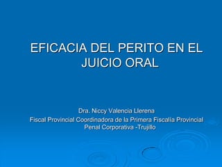 EFICACIA DEL PERITO EN EL
       JUICIO ORAL


                   Dra. Niccy Valencia Llerena
Fiscal Provincial Coordinadora de la Primera Fiscalía Provincial
                     Penal Corporativa -Trujillo
 