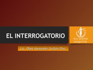 EL INTERROGATORIO
Lic. Obet Alexander Guillén DíazLic. Obet Alexander Guillén Díaz
 