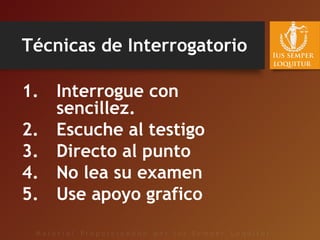 Técnicas de Interrogatorio
1. Interrogue con
sencillez.
2. Escuche al testigo
3. Directo al punto
4. No lea su examen
5. Use apoyo grafico
 