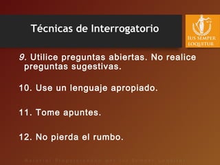 Técnicas de Interrogatorio
9. Utilice preguntas abiertas. No realice
preguntas sugestivas.
10. Use un lenguaje apropiado.
11. Tome apuntes.
12. No pierda el rumbo.
 