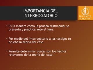 IMPORTANCIA DEL
INTERROGATORIO
• Es la manera como la prueba testimonial se
presenta y práctica ante el juez.
• Por medio del interrogatorio a los testigos se
prueba la teoría del caso.
• Permite determinar cuales son los hechos
relevantes de la teoría del caso.
 
