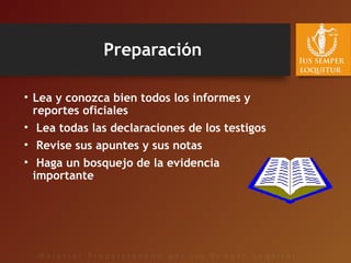 Preparación
• Lea y conozca bien todos los informes y
reportes oficiales
• Lea todas las declaraciones de los testigos
• Revise sus apuntes y sus notas
• Haga un bosquejo de la evidencia
importante
 