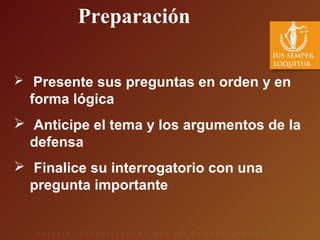  Presente sus preguntas en orden y en
forma lógica
 Anticipe el tema y los argumentos de la
defensa
 Finalice su interrogatorio con una
pregunta importante
Preparación
 