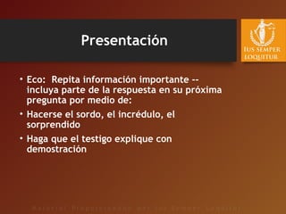 Presentación
• Eco: Repita información importante --
incluya parte de la respuesta en su próxima
pregunta por medio de:
• Hacerse el sordo, el incrédulo, el
sorprendido
• Haga que el testigo explique con
demostración
 