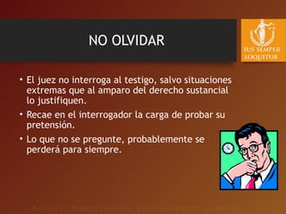 NO OLVIDAR
• El juez no interroga al testigo, salvo situaciones
extremas que al amparo del derecho sustancial
lo justifiquen.
• Recae en el interrogador la carga de probar su
pretensión.
• Lo que no se pregunte, probablemente se
perderá para siempre.
 