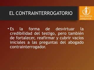 EL CONTRAINTERROGATORIO
• Es la forma de desvirtuar la
credibilidad del testigo, pero también
de fortalecer, reafirmar y cubrir vacíos
iniciales a las preguntas del abogado
contrainterrogador.
 