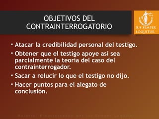 OBJETIVOS DEL
CONTRAINTERROGATORIO
• Atacar la credibilidad personal del testigo.
• Obtener que el testigo apoye así sea
parcialmente la teoría del caso del
contrainterrogador.
• Sacar a relucir lo que el testigo no dijo.
• Hacer puntos para el alegato de
conclusión.
 