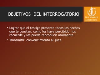 OBJETIVOS DEL INTERROGATORIO
• Lograr que el testigo presente todos los hechos
que le constan, como los haya percibido, los
recuerde y los pueda reproducir oralmente.
• Transmitir convencimiento al juez.
 