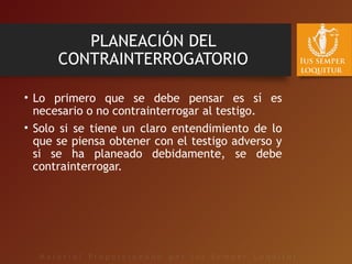 PLANEACIÓN DEL
CONTRAINTERROGATORIO
• Lo primero que se debe pensar es sí es
necesario o no contrainterrogar al testigo.
• Solo si se tiene un claro entendimiento de lo
que se piensa obtener con el testigo adverso y
si se ha planeado debidamente, se debe
contrainterrogar.
 