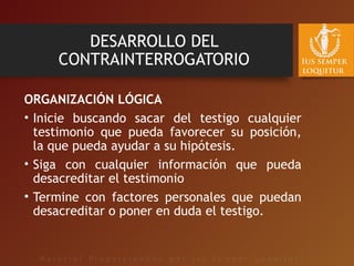 DESARROLLO DEL
CONTRAINTERROGATORIO
ORGANIZACIÓN LÓGICA
• Inicie buscando sacar del testigo cualquier
testimonio que pueda favorecer su posición,
la que pueda ayudar a su hipótesis.
• Siga con cualquier información que pueda
desacreditar el testimonio
• Termine con factores personales que puedan
desacreditar o poner en duda el testigo.
 