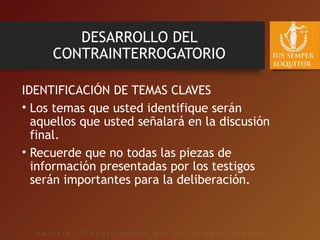 DESARROLLO DEL
CONTRAINTERROGATORIO
IDENTIFICACIÓN DE TEMAS CLAVES
• Los temas que usted identifique serán
aquellos que usted señalará en la discusión
final.
• Recuerde que no todas las piezas de
información presentadas por los testigos
serán importantes para la deliberación.
 