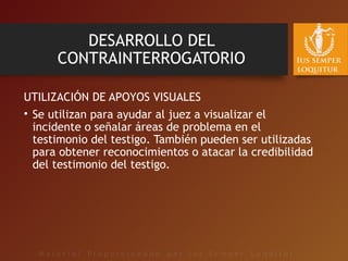 DESARROLLO DEL
CONTRAINTERROGATORIO
UTILIZACIÓN DE APOYOS VISUALES
• Se utilizan para ayudar al juez a visualizar el
incidente o señalar áreas de problema en el
testimonio del testigo. También pueden ser utilizadas
para obtener reconocimientos o atacar la credibilidad
del testimonio del testigo.
 