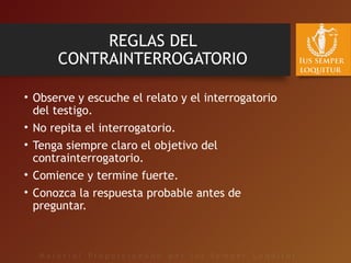 REGLAS DEL
CONTRAINTERROGATORIO
• Observe y escuche el relato y el interrogatorio
del testigo.
• No repita el interrogatorio.
• Tenga siempre claro el objetivo del
contrainterrogatorio.
• Comience y termine fuerte.
• Conozca la respuesta probable antes de
preguntar.
 