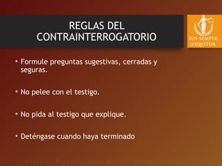 REGLAS DEL
CONTRAINTERROGATORIO
• Formule preguntas sugestivas, cerradas y
seguras.
• No pelee con el testigo.
• No pida al testigo que explique.
• Deténgase cuando haya terminado
 