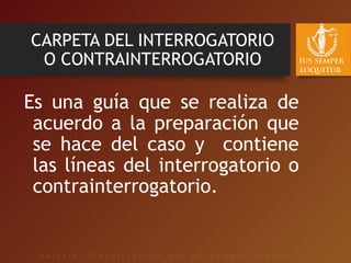 CARPETA DEL INTERROGATORIO
O CONTRAINTERROGATORIO
Es una guía que se realiza de
acuerdo a la preparación que
se hace del caso y contiene
las líneas del interrogatorio o
contrainterrogatorio.
 