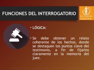 FUNCIONES DEL INTERROGATORIO
• LÓGICA:
• Se debe obtener un relato
coherente de los hechos, donde
se destaquen los puntos clave del
testimonio, a fin de fijarlos
claramente en la memoria del
juez.
 