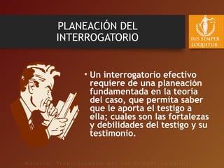 PLANEACIÓN DEL
INTERROGATORIO
• Un interrogatorio efectivo
requiere de una planeación
fundamentada en la teoría
del caso, que permita saber
que le aporta el testigo a
ella; cuales son las fortalezas
y debilidades del testigo y su
testimonio.
 