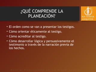 ¿QUÉ COMPRENDE LA
PLANEACIÓN?
• El orden como se van a presentar los testigos.
• Cómo orientar éticamente al testigo.
• Cómo acreditar al testigo.
• Cómo desarrollar lógica y persuasivamente el
testimonio a través de la narración previa de
los hechos.
 