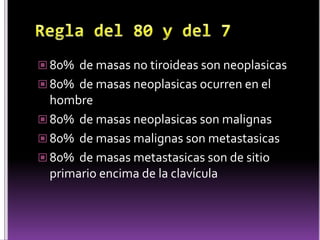  80% de masas no tiroideas son neoplasicas
 80% de masas neoplasicas ocurren en el
hombre
 80% de masas neoplasicas son malignas
 80% de masas malignas son metastasicas
 80% de masas metastasicas son de sitio
primario encima de la clavícula
 