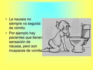 La nausea no siempre va seguida de vómito.Por ejemplo hay pacientes que tienen sensación de náusea, pero son incapaces de vomitar.
