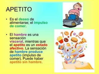 APETITO Es el deseo de alimentarse; el impulso de comer.El hambre es una sensación visceral, mientras que el apetito es un estado afectivo. La sensación de hambre produce apetito (impulso de comer). Puede haber apetito sin hambre.