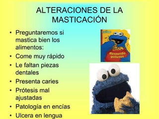 ALTERACIONES DE LA MASTICACIÓN Preguntaremos si mastica bien los alimentos:Come muy rápidoLe faltan piezas dentalesPresenta caries Prótesis mal ajustadasPatología en encíasUlcera en lengua