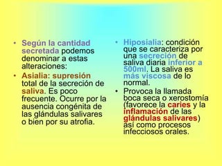 Según la cantidad secretada podemos denominar a estas alteraciones:Asialia:supresión total de la secreción de saliva. Es poco frecuente. Ocurre por la ausencia congénita de las glándulas salivares o bien por su atrofia.Hiposialia: condición que se caracteriza por una secreción de saliva diaria inferior a 500ml. La saliva es más viscosa de lo normal.Provoca la llamada boca seca o xerostomía (favorece la caries y la inflamación de las glándulas salivares) así como procesos infecciosos orales. 