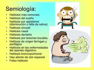 Semiología:Halitosis mas comunes:Halitosis del sueñoHalitosis por aptialismo (disminución o falta de saliva)Halitosis sinusalHalitosis nasalHalitosis dentariaHalitosis por lesiones bucales.Halitosis de origen faríngeo y esofágicoHalitosis en las enfermedades del aparato digestivoHalitosis broncopulmonarHay aliento de olor especialFalsa halitosis