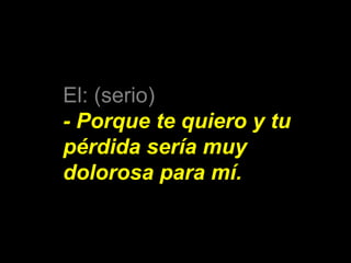 El: (serio) 
- Porque te quiero y tu 
pérdida sería muy 
dolorosa para mí. 
 